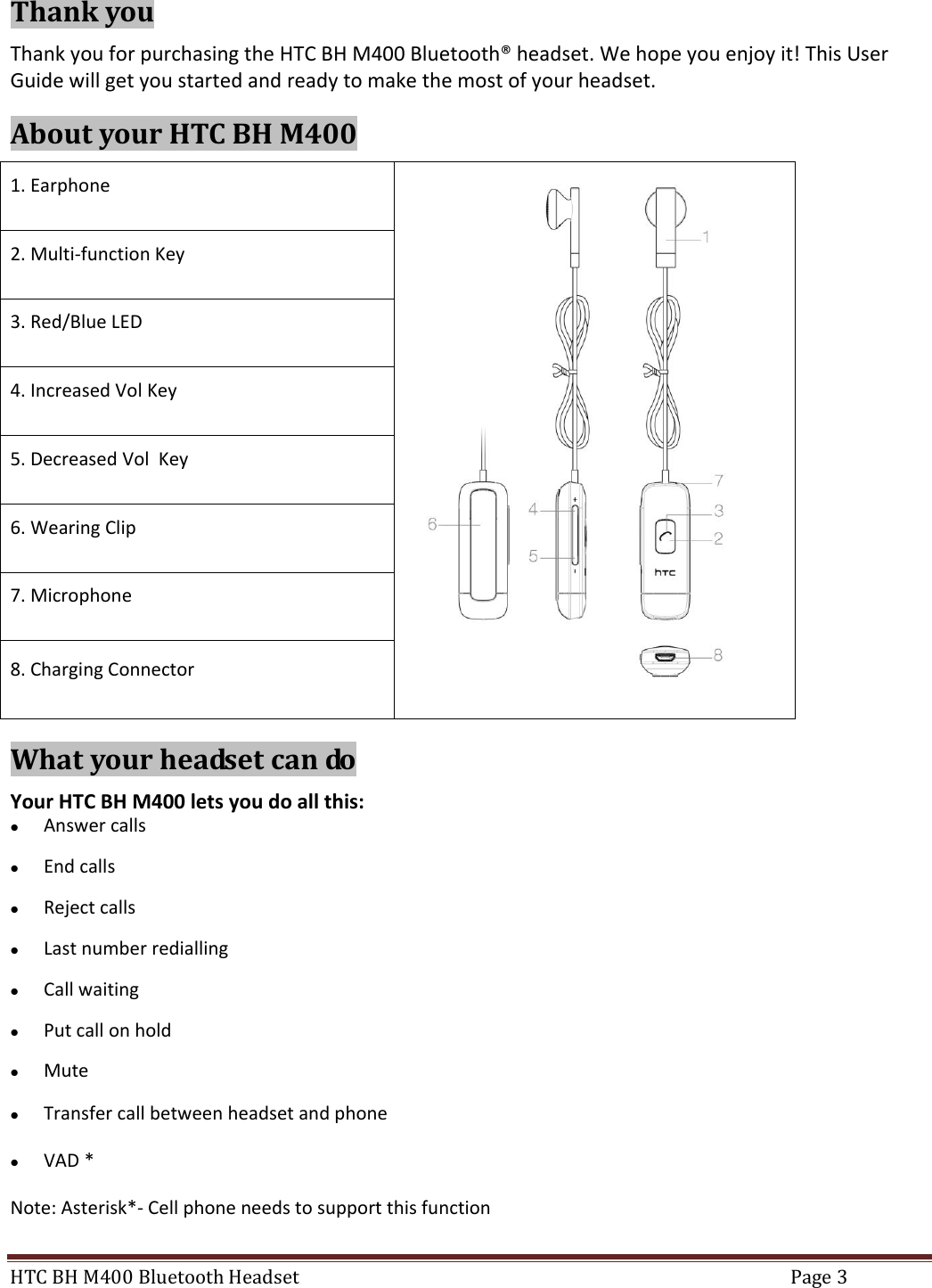 HTC BH M400 Bluetooth Headset  Page 3  Thank you Thank you for purchasing the HTC BH M400 Bluetooth® headset. We hope you enjoy it! This User Guide will get you started and ready to make the most of your headset. About your HTC BH M400 1. Earphone  2. Multi-function Key 3. Red/Blue LED 4. Increased Vol Key 5. Decreased Vol  Key 6. Wearing Clip 7. Microphone 8. Charging Connector What your headset can do Your HTC BH M400 lets you do all this:  Answer calls  End calls  Reject calls  Last number redialling  Call waiting  Put call on hold  Mute  Transfer call between headset and phone  VAD * Note: Asterisk*- Cell phone needs to support this function 
