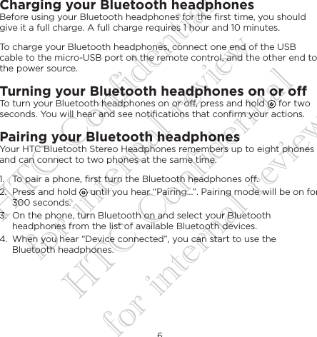 6EnglishCharging your Bluetooth headphonesBefore using your Bluetooth headphones for the ﬁrst time, you should give it a full charge. A full charge requires 1 hour and 10 minutes.To charge your Bluetooth headphones, connect one end of the USB cable to the micro-USB port on the remote control, and the other end to the power source. Turning your Bluetooth headphones on or oTo turn your Bluetooth headphones on or o, press and hold   for two seconds. You will hear and see notiﬁcations that conﬁrm your actions.Pairing your Bluetooth headphonesYour HTC Bluetooth Stereo Headphones remembers up to eight phones and can connect to two phones at the same time.1.  To pair a phone, ﬁrst turn the Bluetooth headphones o. 2.  Press and hold   until you hear “Pairing...”. Pairing mode will be on for 300 seconds.3.  On the phone, turn Bluetooth on and select your Bluetooth headphones from the list of available Bluetooth devices.4.  When you hear “Device connected”, you can start to use the Bluetooth headphones.HTC Confidential for internal review HTC Confidential for internal review