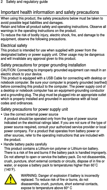 2  Safety and regulatory guide Important health information and safety precautions When using this product, the safety precautions below must be taken to avoid possible legal liabilities and damages. Retain and follow all product safety and operating instructions. Observe all warnings in the operating instructions on the product. To reduce the risk of bodily injury, electric shock, fire, and damage to the equipment, observe the following precautions. Electrical safety This product is intended for use when supplied with power from the designated battery or power supply unit. Other usage may be dangerous and will invalidate any approval given to this product. Safety precautions for proper grounding installation CAUTION: Connecting to improperly grounded equipment can result in an electric shock to your device. This product is equipped with a USB Cable for connecting with desktop or notebook computer. Be sure your computer is properly grounded (earthed) before connecting this product to the computer. The power supply cord of a desktop or notebook computer has an equipment-grounding conductor and a grounding plug. The plug must be plugged into an appropriate outlet which is properly installed and grounded in accordance with all local codes and ordinances. Safety precautions for power supply unit   Use the correct external power source A product should be operated only from the type of power source indicated on the electrical ratings label. If you are not sure of the type of power source required, consult your authorized service provider or local power company. For a product that operates from battery power or other sources, refer to the operating instructions that are included with the product.   Handle battery packs carefully This product contains a Lithium-ion polymer or Lithium-ion battery. There is a risk of fire and burns if the battery pack is handled improperly. Do not attempt to open or service the battery pack. Do not disassemble, crush, puncture, short external contacts or circuits, dispose of in fire or water, or expose a battery pack to temperatures higher than 60˚C (140˚F).  WARNING: Danger of explosion if battery is incorrectly replaced. To reduce risk of fire or burns, do not disassemble, crush, puncture, short external contacts, expose to temperature above 60° C   