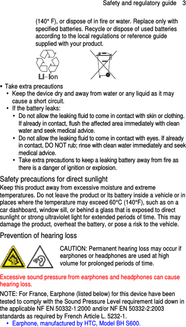 Safety and regulatory guide    3 (140° F), or dispose of in fire or water. Replace only with specified batteries. Recycle or dispose of used batteries according to the local regulations or reference guide supplied with your product.    Take extra precautions   Keep the device dry and away from water or any liquid as it may cause a short circuit.     If the battery leaks:     Do not allow the leaking fluid to come in contact with skin or clothing. If already in contact, flush the affected area immediately with clean water and seek medical advice.     Do not allow the leaking fluid to come in contact with eyes. If already in contact, DO NOT rub; rinse with clean water immediately and seek medical advice.     Take extra precautions to keep a leaking battery away from fire as there is a danger of ignition or explosion.   Safety precautions for direct sunlight Keep this product away from excessive moisture and extreme temperatures. Do not leave the product or its battery inside a vehicle or in places where the temperature may exceed 60°C (140°F), such as on a car dashboard, window sill, or behind a glass that is exposed to direct sunlight or strong ultraviolet light for extended periods of time. This may damage the product, overheat the battery, or pose a risk to the vehicle. Prevention of hearing loss CAUTION: Permanent hearing loss may occur if earphones or headphones are used at high volume for prolonged periods of time. Excessive sound pressure from earphones and headphones can cause hearing loss. NOTE: For France, Earphone (listed below) for this device have been tested to comply with the Sound Pressure Level requirement laid down in the applicable NF EN 50332-1:2000 and/or NF EN 50332-2:2003 standards as required by French Article L. 5232-1.   Earphone, manufactured by HTC, Model BH S600.  