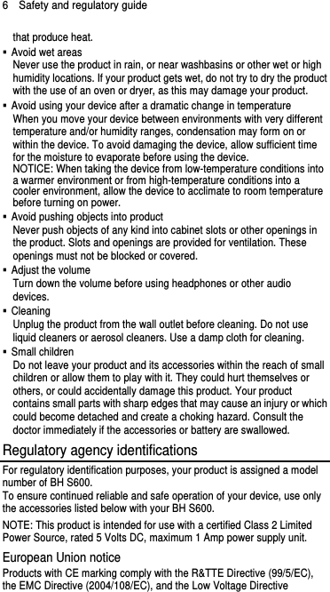6  Safety and regulatory guide that produce heat.   Avoid wet areas Never use the product in rain, or near washbasins or other wet or high humidity locations. If your product gets wet, do not try to dry the product with the use of an oven or dryer, as this may damage your product.   Avoid using your device after a dramatic change in temperature When you move your device between environments with very different temperature and/or humidity ranges, condensation may form on or within the device. To avoid damaging the device, allow sufficient time for the moisture to evaporate before using the device. NOTICE: When taking the device from low-temperature conditions into a warmer environment or from high-temperature conditions into a cooler environment, allow the device to acclimate to room temperature before turning on power.   Avoid pushing objects into product Never push objects of any kind into cabinet slots or other openings in the product. Slots and openings are provided for ventilation. These openings must not be blocked or covered.  Adjust the volume Turn down the volume before using headphones or other audio devices.  Cleaning Unplug the product from the wall outlet before cleaning. Do not use liquid cleaners or aerosol cleaners. Use a damp cloth for cleaning.    Small children Do not leave your product and its accessories within the reach of small children or allow them to play with it. They could hurt themselves or others, or could accidentally damage this product. Your product contains small parts with sharp edges that may cause an injury or which could become detached and create a choking hazard. Consult the doctor immediately if the accessories or battery are swallowed. Regulatory agency identifications For regulatory identification purposes, your product is assigned a model number of BH S600.   To ensure continued reliable and safe operation of your device, use only the accessories listed below with your BH S600. NOTE: This product is intended for use with a certified Class 2 Limited Power Source, rated 5 Volts DC, maximum 1 Amp power supply unit. European Union notice Products with CE marking comply with the R&amp;TTE Directive (99/5/EC), the EMC Directive (2004/108/EC), and the Low Voltage Directive 