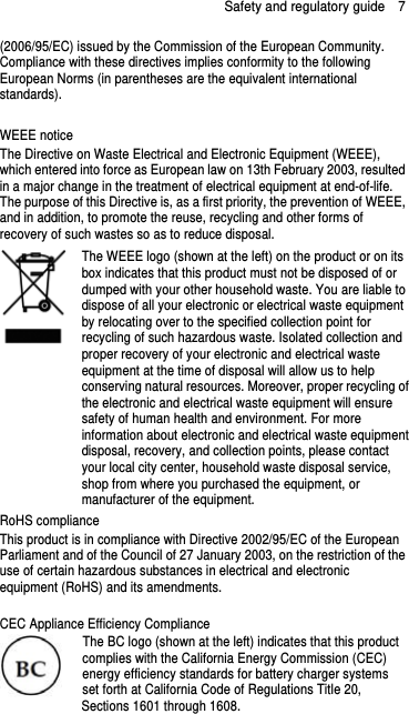 Safety and regulatory guide    7 (2006/95/EC) issued by the Commission of the European Community.   Compliance with these directives implies conformity to the following European Norms (in parentheses are the equivalent international standards).  WEEE notice The Directive on Waste Electrical and Electronic Equipment (WEEE), which entered into force as European law on 13th February 2003, resulted in a major change in the treatment of electrical equipment at end-of-life.   The purpose of this Directive is, as a first priority, the prevention of WEEE, and in addition, to promote the reuse, recycling and other forms of recovery of such wastes so as to reduce disposal.    The WEEE logo (shown at the left) on the product or on its box indicates that this product must not be disposed of or dumped with your other household waste. You are liable to dispose of all your electronic or electrical waste equipment by relocating over to the specified collection point for recycling of such hazardous waste. Isolated collection and proper recovery of your electronic and electrical waste equipment at the time of disposal will allow us to help conserving natural resources. Moreover, proper recycling ofthe electronic and electrical waste equipment will ensure safety of human health and environment. For more information about electronic and electrical waste equipmentdisposal, recovery, and collection points, please contact your local city center, household waste disposal service, shop from where you purchased the equipment, or manufacturer of the equipment. RoHS compliance This product is in compliance with Directive 2002/95/EC of the European Parliament and of the Council of 27 January 2003, on the restriction of the use of certain hazardous substances in electrical and electronic equipment (RoHS) and its amendments.  CEC Appliance Efficiency Compliance The BC logo (shown at the left) indicates that this product complies with the California Energy Commission (CEC) energy efficiency standards for battery charger systems set forth at California Code of Regulations Title 20, Sections 1601 through 1608. 