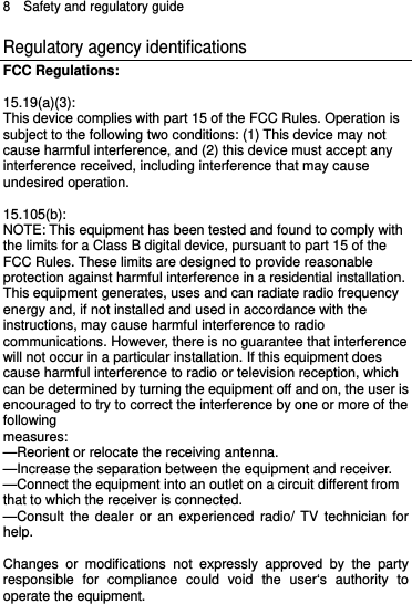 8  Safety and regulatory guide Regulatory agency identifications FCC Regulations:  15.19(a)(3): This device complies with part 15 of the FCC Rules. Operation is subject to the following two conditions: (1) This device may not cause harmful interference, and (2) this device must accept any interference received, including interference that may cause undesired operation.  15.105(b): NOTE: This equipment has been tested and found to comply with the limits for a Class B digital device, pursuant to part 15 of the FCC Rules. These limits are designed to provide reasonable protection against harmful interference in a residential installation. This equipment generates, uses and can radiate radio frequency energy and, if not installed and used in accordance with the instructions, may cause harmful interference to radio communications. However, there is no guarantee that interference will not occur in a particular installation. If this equipment does cause harmful interference to radio or television reception, which can be determined by turning the equipment off and on, the user is encouraged to try to correct the interference by one or more of the following measures: —Reorient or relocate the receiving antenna. —Increase the separation between the equipment and receiver. —Connect the equipment into an outlet on a circuit different from that to which the receiver is connected. —Consult the dealer or an experienced radio/ TV technician for help.  Changes or modifications not expressly approved by the party responsible for compliance could void the user‘s authority to operate the equipment.   