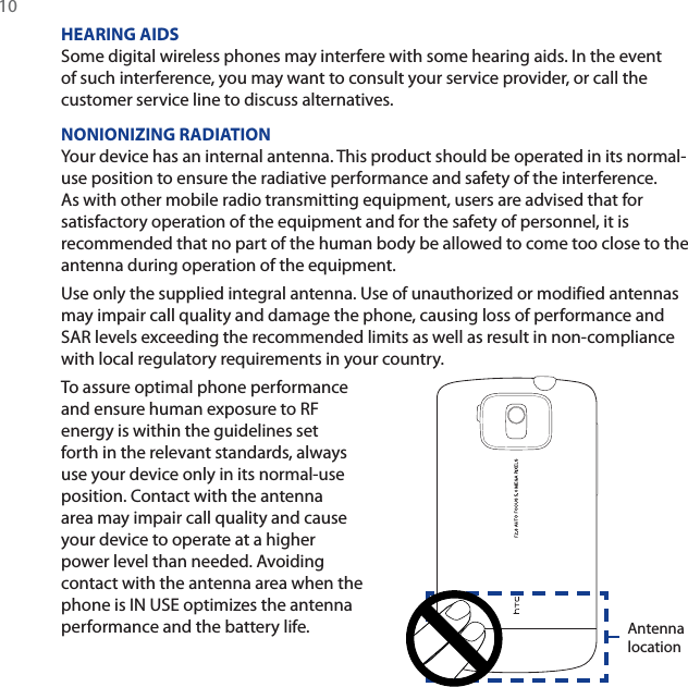 10HEARING AIDSSome digital wireless phones may interfere with some hearing aids. In the event of such interference, you may want to consult your service provider, or call the customer service line to discuss alternatives.NONIONIZING RADIATIONYour device has an internal antenna. This product should be operated in its normal-use position to ensure the radiative performance and safety of the interference. As with other mobile radio transmitting equipment, users are advised that for satisfactory operation of the equipment and for the safety of personnel, it is recommended that no part of the human body be allowed to come too close to the antenna during operation of the equipment.Use only the supplied integral antenna. Use of unauthorized or modified antennas may impair call quality and damage the phone, causing loss of performance and SAR levels exceeding the recommended limits as well as result in non-compliance with local regulatory requirements in your country.To assure optimal phone performance and ensure human exposure to RF energy is within the guidelines set forth in the relevant standards, always use your device only in its normal-use position. Contact with the antenna area may impair call quality and cause your device to operate at a higher power level than needed. Avoiding contact with the antenna area when the phone is IN USE optimizes the antenna performance and the battery life. Antenna location