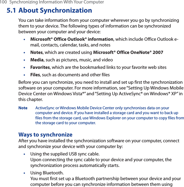 100 Synchronizing Information With Your Computer5.1 About SynchronizationYou can take information from your computer wherever you go by synchronizing them to your device. The following types of information can be synchronized between your computer and your device:•Microsoft® Office Outlook® information, which include Office Outlook e-mail, contacts, calendar, tasks, and notes•Notes, which are created using Microsoft® Office OneNote® 2007•Media, such as pictures, music, and video•Favorites, which are the bookmarked links to your favorite web sites•Files, such as documents and other filesBefore you can synchronize, you need to install and set up first the synchronization software on your computer. For more information, see “Setting Up Windows Mobile Device Center on Windows Vista®” and “Setting Up ActiveSync® on Windows® XP” in this chapter.Note ActiveSync or Windows Mobile Device Center only synchronises data on your computer and device. If you have installed a storage card and you want to back up files from the storage card, use Windows Explorer on your computer to copy files from the storage card to your computer.Ways to synchronizeAfter you have installed the synchronization software on your computer, connect and synchronize your device with your computer by:•Using the supplied USB sync cable. Upon connecting the sync cable to your device and your computer, the synchronization process automatically starts.•Using Bluetooth. You must first set up a Bluetooth partnership between your device and your computer before you can synchronize information between them using 