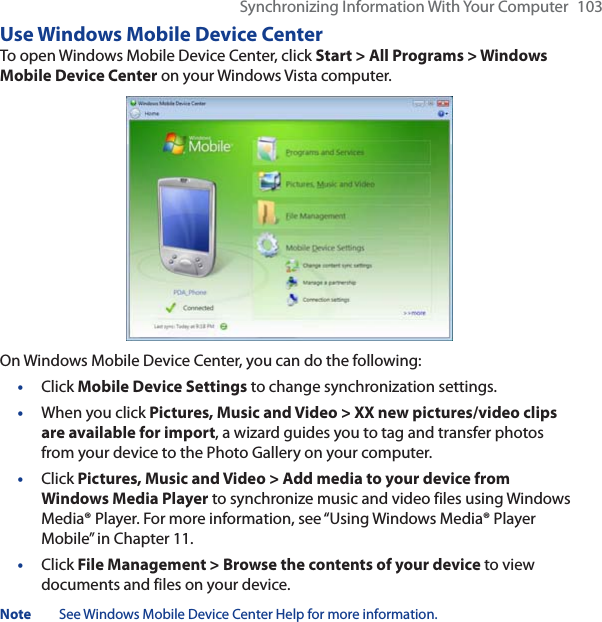 Synchronizing Information With Your Computer 103Use Windows Mobile Device CenterTo open Windows Mobile Device Center, click Start &gt; All Programs &gt; Windows Mobile Device Center on your Windows Vista computer.On Windows Mobile Device Center, you can do the following:•Click Mobile Device Settings to change synchronization settings.•When you click Pictures, Music and Video &gt; XX new pictures/video clips are available for import, a wizard guides you to tag and transfer photos from your device to the Photo Gallery on your computer.•Click Pictures, Music and Video &gt; Add media to your device from Windows Media Player to synchronize music and video files using Windows Media® Player. For more information, see “Using Windows Media® Player Mobile” in Chapter 11.•Click File Management &gt; Browse the contents of your device to view documents and files on your device.Note See Windows Mobile Device Center Help for more information.