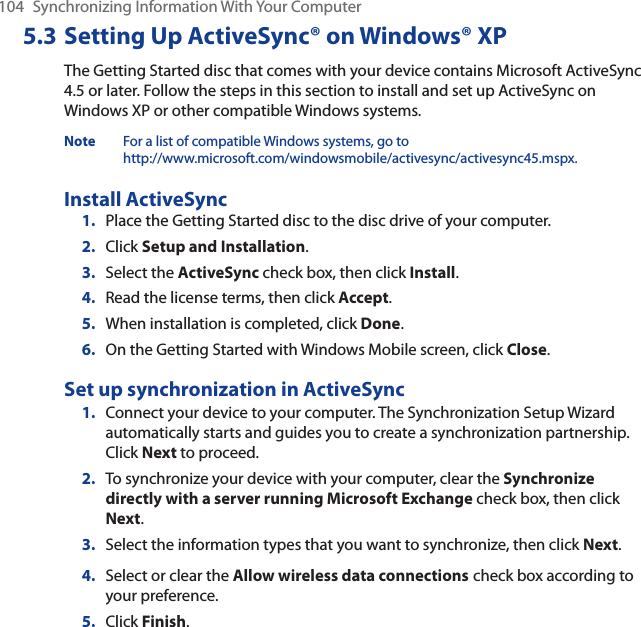 104 Synchronizing Information With Your Computer5.3 Setting Up ActiveSync® on Windows® XPThe Getting Started disc that comes with your device contains Microsoft ActiveSync 4.5 or later. Follow the steps in this section to install and set up ActiveSync on Windows XP or other compatible Windows systems.Note For a list of compatible Windows systems, go to http://www.microsoft.com/windowsmobile/activesync/activesync45.mspx.Install ActiveSync1. Place the Getting Started disc to the disc drive of your computer.2. Click Setup and Installation.3. Select the ActiveSync check box, then click Install.4. Read the license terms, then click Accept.5. When installation is completed, click Done.6. On the Getting Started with Windows Mobile screen, click Close.Set up synchronization in ActiveSync1. Connect your device to your computer. The Synchronization Setup Wizard automatically starts and guides you to create a synchronization partnership. Click Next to proceed.2. To synchronize your device with your computer, clear the Synchronize directly with a server running Microsoft Exchange check box, then click Next.3. Select the information types that you want to synchronize, then click Next.4. Select or clear the Allow wireless data connections check box according to your preference.5. Click Finish.