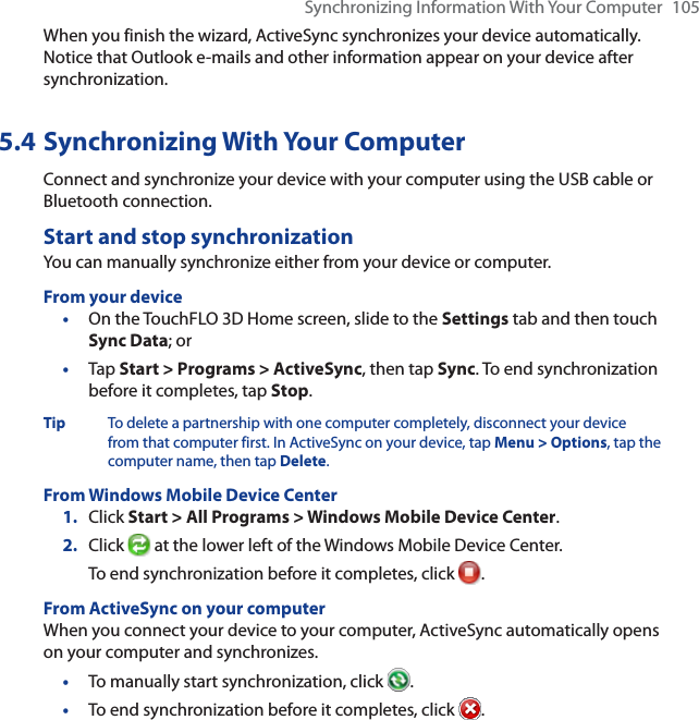 Synchronizing Information With Your Computer 105When you finish the wizard, ActiveSync synchronizes your device automatically. Notice that Outlook e-mails and other information appear on your device after synchronization.5.4 Synchronizing With Your ComputerConnect and synchronize your device with your computer using the USB cable or Bluetooth connection.Start and stop synchronizationYou can manually synchronize either from your device or computer.From your device•On the TouchFLO 3D Home screen, slide to the Settings tab and then touch Sync Data; or•Tap Start &gt; Programs &gt; ActiveSync, then tap Sync. To end synchronization before it completes, tap Stop.Tip To delete a partnership with one computer completely, disconnect your device from that computer first. In ActiveSync on your device, tap Menu &gt; Options, tap the computer name, then tap Delete.From Windows Mobile Device Center1. Click Start &gt; All Programs &gt; Windows Mobile Device Center.2. Click  at the lower left of the Windows Mobile Device Center.To end synchronization before it completes, click  .From ActiveSync on your computerWhen you connect your device to your computer, ActiveSync automatically opens on your computer and synchronizes.•To manually start synchronization, click  .•To end synchronization before it completes, click  .