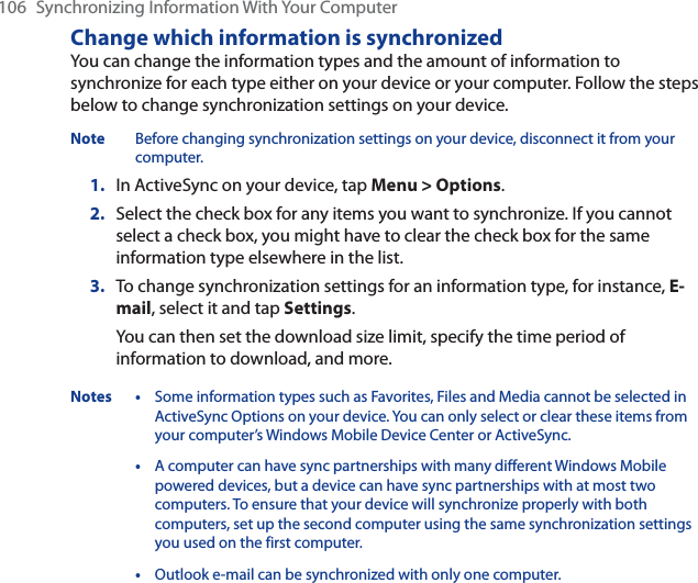 106 Synchronizing Information With Your ComputerChange which information is synchronizedYou can change the information types and the amount of information to synchronize for each type either on your device or your computer. Follow the steps below to change synchronization settings on your device.Note Before changing synchronization settings on your device, disconnect it from your computer.1. In ActiveSync on your device, tap Menu &gt; Options.2. Select the check box for any items you want to synchronize. If you cannot select a check box, you might have to clear the check box for the same information type elsewhere in the list.3. To change synchronization settings for an information type, for instance, E-mail, select it and tap Settings.You can then set the download size limit, specify the time period of information to download, and more.Notes • Some information types such as Favorites, Files and Media cannot be selected in ActiveSync Options on your device. You can only select or clear these items from your computer’s Windows Mobile Device Center or ActiveSync.•A computer can have sync partnerships with many different Windows Mobile powered devices, but a device can have sync partnerships with at most two computers. To ensure that your device will synchronize properly with both computers, set up the second computer using the same synchronization settings you used on the first computer.•Outlook e-mail can be synchronized with only one computer.