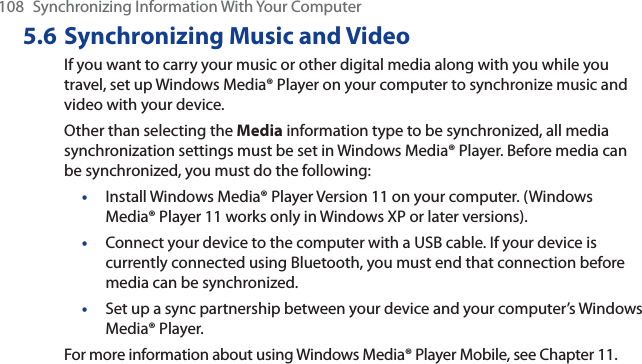 108 Synchronizing Information With Your Computer5.6 Synchronizing Music and VideoIf you want to carry your music or other digital media along with you while you travel, set up Windows Media® Player on your computer to synchronize music and video with your device.Other than selecting the Media information type to be synchronized, all media synchronization settings must be set in Windows Media® Player. Before media can be synchronized, you must do the following:•Install Windows Media® Player Version 11 on your computer. (Windows Media® Player 11 works only in Windows XP or later versions).•Connect your device to the computer with a USB cable. If your device is currently connected using Bluetooth, you must end that connection before media can be synchronized.•Set up a sync partnership between your device and your computer’s Windows Media® Player.For more information about using Windows Media® Player Mobile, see Chapter 11.
