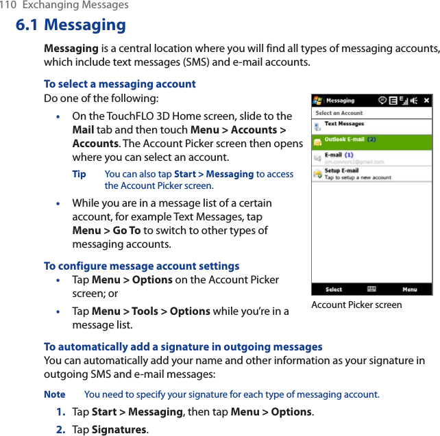 110 Exchanging Messages6.1 MessagingMessaging is a central location where you will find all types of messaging accounts, which include text messages (SMS) and e-mail accounts.To select a messaging accountDo one of the following:•On the TouchFLO 3D Home screen, slide to the Mail tab and then touch Menu &gt; Accounts &gt; Accounts. The Account Picker screen then opens where you can select an account.Tip You can also tap Start &gt; Messaging to access the Account Picker screen.•While you are in a message list of a certain account, for example Text Messages, tapMenu &gt; Go To to switch to other types of messaging accounts.To configure message account settings•Tap Menu &gt; Options on the Account Picker screen; or •Tap Menu &gt; Tools &gt; Options while you’re in a message list. Account Picker screenTo automatically add a signature in outgoing messagesYou can automatically add your name and other information as your signature in outgoing SMS and e-mail messages:Note You need to specify your signature for each type of messaging account.1. Tap Start &gt; Messaging, then tap Menu &gt; Options.2. Tap Signatures.