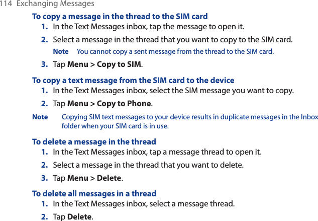 114 Exchanging MessagesTo copy a message in the thread to the SIM card1. In the Text Messages inbox, tap the message to open it.2. Select a message in the thread that you want to copy to the SIM card.Note You cannot copy a sent message from the thread to the SIM card.3. Tap Menu &gt; Copy to SIM.To copy a text message from the SIM card to the device1. In the Text Messages inbox, select the SIM message you want to copy.2. Tap Menu &gt; Copy to Phone.Note Copying SIM text messages to your device results in duplicate messages in the Inbox folder when your SIM card is in use.To delete a message in the thread1. In the Text Messages inbox, tap a message thread to open it.2. Select a message in the thread that you want to delete.3. Tap Menu &gt; Delete.To delete all messages in a thread1. In the Text Messages inbox, select a message thread.2. Tap Delete.