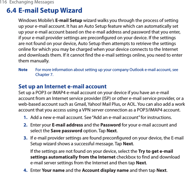 116 Exchanging Messages6.4 E-mail Setup WizardWindows Mobile’s E-mail Setup wizard walks you through the process of setting up your e-mail account. It has an Auto Setup feature which can automatically set up your e-mail account based on the e-mail address and password that you enter, if your e-mail provider settings are preconfigured on your device. If the settings are not found on your device, Auto Setup then attempts to retrieve the settings online for which you may be charged when your device connects to the Internet and downloads them. If it cannot find the e-mail settings online, you need to enter them manually.Note For more information about setting up your company Outlook e-mail account, see Chapter 7.Set up an Internet e-mail accountSet up a POP3 or IMAP4 e-mail account on your device if you have an e-mail account from an Internet service provider (ISP) or other e-mail service provider, or a web-based account such as Gmail, Yahoo! Mail Plus, or AOL. You can also add a work account that you access using a VPN server connection as a POP3/IMAP4 account.1. Add a new e-mail account. See “Add an e-mail account” for instructions.2. Enter your E-mail address and the Password for your e-mail account and select the Save password option. Tap Next.3. If e-mail provider settings are found preconfigured on your device, the E-mail Setup wizard shows a successful message. Tap Next.If the settings are not found on your device, select the Try to get e-mail settings automatically from the Internet checkbox to find and download e-mail server settings from the Internet and then tap Next.4. Enter Your name and the Account display name and then tap Next.