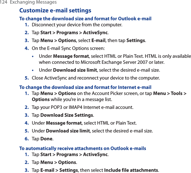 124 Exchanging MessagesCustomize e-mail settingsTo change the download size and format for Outlook e-mail1. Disconnect your device from the computer.2. Tap Start &gt; Programs &gt; ActiveSync.3. Tap Menu &gt; Options, select E-mail, then tap Settings.4. On the E-mail Sync Options screen:•Under Message format, select HTML or Plain Text. HTML is only available when connected to Microsoft Exchange Server 2007 or later. •Under Download size limit, select the desired e-mail size.5. Close ActiveSync and reconnect your device to the computer.To change the download size and format for Internet e-mail1. Tap Menu &gt; Options on the Account Picker screen, or tap Menu &gt; Tools &gt; Options while you’re in a message list.2. Tap your POP3 or IMAP4 Internet e-mail account.3. Tap Download Size Settings.4. Under Message format, select HTML or Plain Text.5. Under Download size limit, select the desired e-mail size.6. Tap Done.To automatically receive attachments on Outlook e-mails1. Tap Start &gt; Programs &gt; ActiveSync.2. Tap Menu &gt; Options.3. Tap E-mail &gt; Settings, then select Include file attachments.