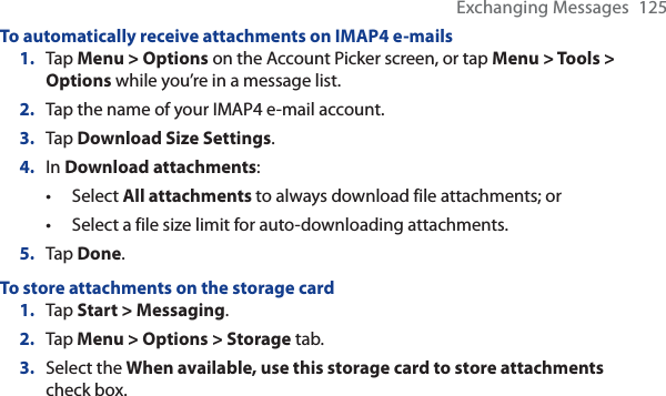Exchanging Messages 125To automatically receive attachments on IMAP4 e-mails1. Tap Menu &gt; Options on the Account Picker screen, or tap Menu &gt; Tools &gt; Options while you’re in a message list.2. Tap the name of your IMAP4 e-mail account.3. Tap Download Size Settings.4. In Download attachments:Select All attachments to always download file attachments; orSelect a file size limit for auto-downloading attachments.5. Tap Done.To store attachments on the storage card1. Tap Start &gt; Messaging.2. Tap Menu &gt; Options &gt; Storage tab.3. Select the When available, use this storage card to store attachments check box. ••
