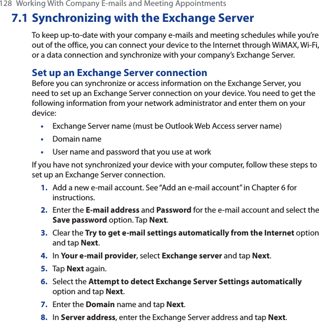 128 Working With Company E-mails and Meeting Appointments7.1 Synchronizing with the Exchange ServerTo keep up-to-date with your company e-mails and meeting schedules while you’re out of the office, you can connect your device to the Internet through WiMAX, Wi-Fi, or a data connection and synchronize with your company’s Exchange Server.Set up an Exchange Server connectionBefore you can synchronize or access information on the Exchange Server, you need to set up an Exchange Server connection on your device. You need to get the following information from your network administrator and enter them on your device:•Exchange Server name (must be Outlook Web Access server name)•Domain name•User name and password that you use at workIf you have not synchronized your device with your computer, follow these steps to set up an Exchange Server connection.1. Add a new e-mail account. See “Add an e-mail account” in Chapter 6 for instructions.2. Enter the E-mail address and Password for the e-mail account and select the Save password option. Tap Next.3. Clear the Try to get e-mail settings automatically from the Internet option and tap Next.4. In Your e-mail provider, select Exchange server and tap Next.5. Tap Next again.6. Select the Attempt to detect Exchange Server Settings automaticallyoption and tap Next.7. Enter the Domain name and tap Next.8. In Server address, enter the Exchange Server address and tap Next.