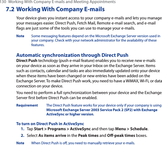 130 Working With Company E-mails and Meeting Appointments7.2 Working With Company E-mailsYour device gives you instant access to your company e-mails and lets you manage your messages easier. Direct Push, Fetch Mail, Remote e-mail search, and e-mail flags are just some of the tools you can use to manage your e-mails.Note Some messaging features depend on the Microsoft Exchange Server version used in your company. Check with your network administrator for the availability of these features.Automatic synchronization through Direct PushDirect Push technology (push e-mail feature) enables you to receive new e-mails on your device as soon as they arrive in your Inbox on the Exchange Server. Items such as contacts, calendar and tasks are also immediately updated onto your device when these items have been changed or new entries have been added on the Exchange Server. To make Direct Push work, you need to have a WiMAX, Wi-Fi, or data connection on your device.You need to perform a full synchronization between your device and the Exchange Server first before Direct Push can be enabled.Requirement The Direct Push feature works for your device only if your company is using Microsoft Exchange Server 2003 Service Pack 2 (SP2) with Exchange ActiveSync or higher version.To turn on Direct Push in ActiveSync1. Tap Start &gt; Programs &gt; ActiveSync and then tap Menu &gt; Schedule.2. Select As items arrive in the Peak times and Off-peak times boxes.Note When Direct Push is off, you need to manually retrieve your e-mails.
