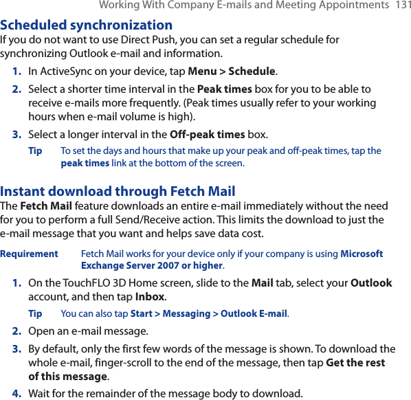 Working With Company E-mails and Meeting Appointments 131Scheduled synchronizationIf you do not want to use Direct Push, you can set a regular schedule for synchronizing Outlook e-mail and information.1. In ActiveSync on your device, tap Menu &gt; Schedule.2. Select a shorter time interval in the Peak times box for you to be able to receive e-mails more frequently. (Peak times usually refer to your working hours when e-mail volume is high).3. Select a longer interval in the Off-peak times box.Tip To set the days and hours that make up your peak and off-peak times, tap the peak times link at the bottom of the screen.Instant download through Fetch MailThe Fetch Mail feature downloads an entire e-mail immediately without the need for you to perform a full Send/Receive action. This limits the download to just the e-mail message that you want and helps save data cost.Requirement Fetch Mail works for your device only if your company is using Microsoft Exchange Server 2007 or higher.1. On the TouchFLO 3D Home screen, slide to the Mail tab, select your Outlookaccount, and then tap Inbox.Tip You can also tap Start &gt; Messaging &gt; Outlook E-mail.2. Open an e-mail message.3. By default, only the first few words of the message is shown. To download the whole e-mail, finger-scroll to the end of the message, then tap Get the rest of this message.4. Wait for the remainder of the message body to download.