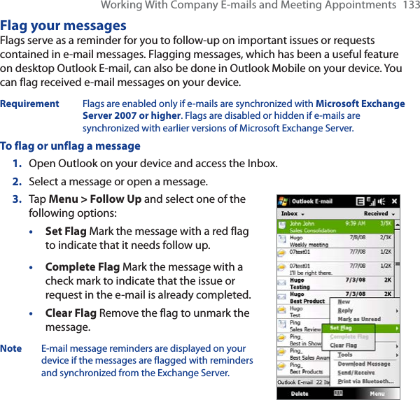 Working With Company E-mails and Meeting Appointments 133Flag your messagesFlags serve as a reminder for you to follow-up on important issues or requests contained in e-mail messages. Flagging messages, which has been a useful feature on desktop Outlook E-mail, can also be done in Outlook Mobile on your device. You can flag received e-mail messages on your device.Requirement Flags are enabled only if e-mails are synchronized with Microsoft Exchange Server 2007 or higher. Flags are disabled or hidden if e-mails are synchronized with earlier versions of Microsoft Exchange Server.To flag or unflag a message1. Open Outlook on your device and access the Inbox.2. Select a message or open a message.3. Tap Menu &gt; Follow Up and select one of the following options:•Set Flag Mark the message with a red flag to indicate that it needs follow up.•Complete Flag Mark the message with a check mark to indicate that the issue or request in the e-mail is already completed.•Clear Flag Remove the flag to unmark the message.Note E-mail message reminders are displayed on your device if the messages are flagged with reminders and synchronized from the Exchange Server.