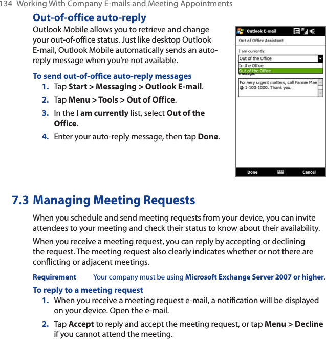 134  Working With Company E-mails and Meeting AppointmentsOut-of-office auto-replyOutlook Mobile allows you to retrieve and change your out-of-office status. Just like desktop Outlook E-mail, Outlook Mobile automatically sends an auto-reply message when you’re not available.To send out-of-office auto-reply messages1. Tap Start &gt; Messaging &gt; Outlook E-mail.2. Tap Menu &gt; Tools &gt; Out of Office.3. In the I am currently list, select Out of the Office.4. Enter your auto-reply message, then tap Done.7.3 Managing Meeting RequestsWhen you schedule and send meeting requests from your device, you can invite attendees to your meeting and check their status to know about their availability.When you receive a meeting request, you can reply by accepting or declining the request. The meeting request also clearly indicates whether or not there are conflicting or adjacent meetings.Requirement Your company must be using Microsoft Exchange Server 2007 or higher.To reply to a meeting request1. When you receive a meeting request e-mail, a notification will be displayed on your device. Open the e-mail.2. Tap Accept to reply and accept the meeting request, or tap Menu &gt; Declineif you cannot attend the meeting.