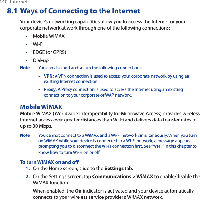 140  Internet8.1 Ways of Connecting to the InternetYour device’s networking capabilities allow you to access the Internet or your corporate network at work through one of the following connections:•Mobile WiMAX•Wi-Fi•EDGE (or GPRS)•Dial-upNote You can also add and set up the following connections:• VPN: A VPN connection is used to access your corporate network by using an existing Internet connection.•Proxy: A Proxy connection is used to access the Internet using an existing connection to your corporate or WAP network.Mobile WiMAXMobile WiMAX (Worldwide Interoperability for Microwave Access) provides wireless Internet access over greater distances than Wi-Fi and delivers data transfer rates of up to 30 Mbps.Note You cannot connect to a WiMAX and a Wi-Fi network simultaneously. When you turn on WiMAX while your device is connected to a Wi-Fi network, a message appears prompting you to disconnect the Wi-Fi connection first. See “Wi-Fi” in this chapter to know how to turn Wi-Fi on or off.To turn WiMAX on and off1. On the Home screen, slide to the Settings tab.2. On the Settings screen, tap Communications &gt; WiMAX to enable/disable the WiMAX function.When enabled, the On indicator is activated and your device automatically connects to your wireless service provider’s WiMAX network.
