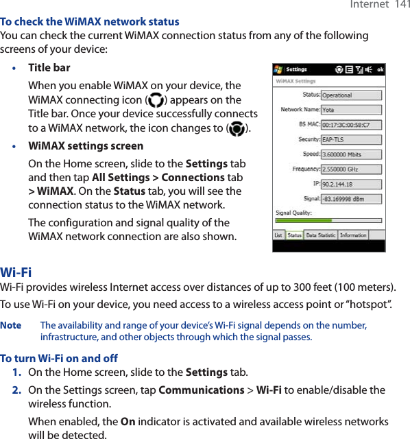 Internet  141To check the WiMAX network statusYou can check the current WiMAX connection status from any of the following screens of your device:•Title barWhen you enable WiMAX on your device, the WiMAX connecting icon ( ) appears on the Title bar. Once your device successfully connects to a WiMAX network, the icon changes to ( ).•WiMAX settings screenOn the Home screen, slide to the Settings tab and then tap All Settings &gt; Connections tab&gt; WiMAX. On the Status tab, you will see the connection status to the WiMAX network.The configuration and signal quality of the WiMAX network connection are also shown.Wi-FiWi-Fi provides wireless Internet access over distances of up to 300 feet (100 meters). To use Wi-Fi on your device, you need access to a wireless access point or “hotspot”.Note The availability and range of your device’s Wi-Fi signal depends on the number, infrastructure, and other objects through which the signal passes.To turn Wi-Fi on and off1. On the Home screen, slide to the Settings tab.2. On the Settings screen, tap Communications &gt; Wi-Fi to enable/disable the wireless function.When enabled, the On indicator is activated and available wireless networks will be detected.