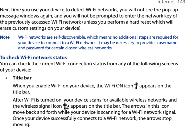 Internet  143Next time you use your device to detect Wi-Fi networks, you will not see the pop-up message windows again, and you will not be prompted to enter the network key of the previously accessed Wi-Fi network (unless you perform a hard reset which will erase custom settings on your device).Note Wi-Fi networks are self-discoverable, which means no additional steps are required for your device to connect to a Wi-Fi network. It may be necessary to provide a username and password for certain closed wireless networks.To check Wi-Fi network statusYou can check the current Wi-Fi connection status from any of the following screens of your device:•Title barWhen you enable Wi-Fi on your device, the Wi-Fi ON icon   appears on the title bar.After Wi-Fi is turned on, your device scans for available wireless networks and the wireless signal icon   appears on the title bar. The arrows in this icon move back and forth while your device is scanning for a Wi-Fi network signal. Once your device successfully connects to a Wi-Fi network, the arrows stop moving.