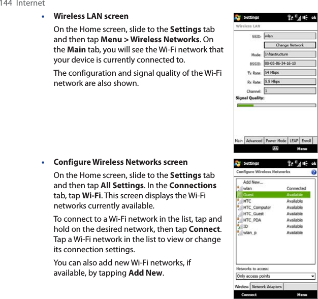 144  Internet•Wireless LAN screenOn the Home screen, slide to the Settings tab and then tap Menu &gt; Wireless Networks. On the Main tab, you will see the Wi-Fi network that your device is currently connected to.The configuration and signal quality of the Wi-Fi network are also shown.•Configure Wireless Networks screenOn the Home screen, slide to the Settings tab and then tap All Settings. In the Connectionstab, tap Wi-Fi. This screen displays the Wi-Fi networks currently available.To connect to a Wi-Fi network in the list, tap and hold on the desired network, then tap Connect.Tap a Wi-Fi network in the list to view or change its connection settings.You can also add new Wi-Fi networks, if available, by tapping Add New.