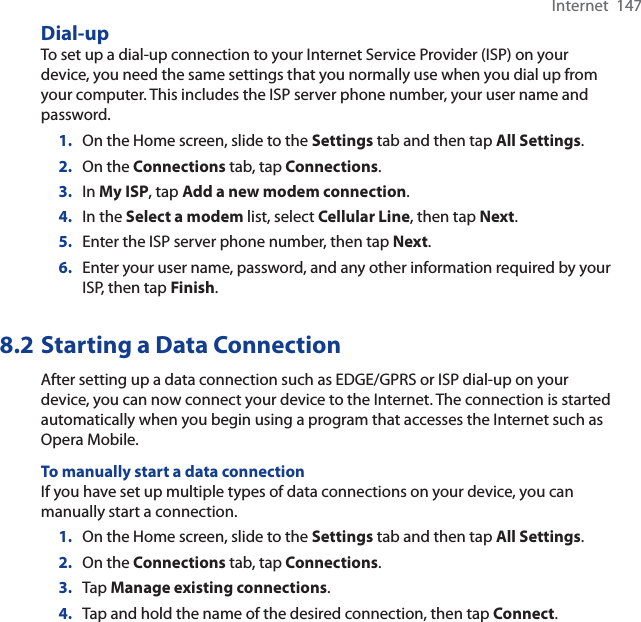Internet  147Dial-upTo set up a dial-up connection to your Internet Service Provider (ISP) on your device, you need the same settings that you normally use when you dial up from your computer. This includes the ISP server phone number, your user name and password.1. On the Home screen, slide to the Settings tab and then tap All Settings.2. On the Connections tab, tap Connections.3. In My ISP, tap Add a new modem connection.4. In the Select a modem list, select Cellular Line, then tap Next.5. Enter the ISP server phone number, then tap Next.6. Enter your user name, password, and any other information required by your ISP, then tap Finish.8.2 Starting a Data ConnectionAfter setting up a data connection such as EDGE/GPRS or ISP dial-up on your device, you can now connect your device to the Internet. The connection is started automatically when you begin using a program that accesses the Internet such as Opera Mobile.To manually start a data connectionIf you have set up multiple types of data connections on your device, you can manually start a connection.1. On the Home screen, slide to the Settings tab and then tap All Settings.2. On the Connections tab, tap Connections.3. Tap Manage existing connections.4. Tap and hold the name of the desired connection, then tap Connect.