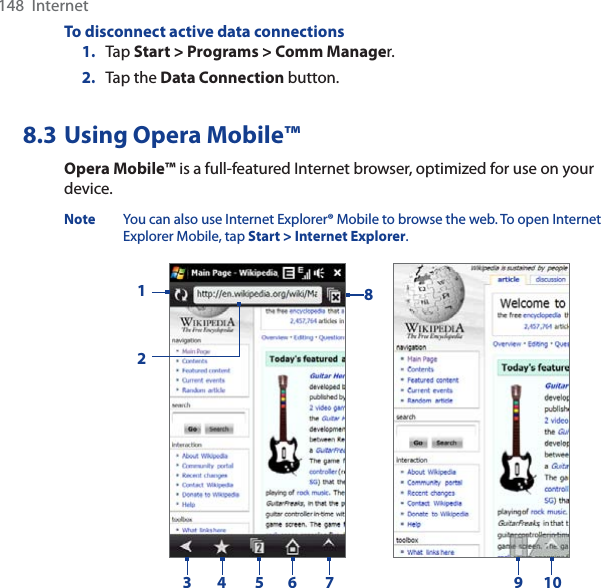 148  InternetTo disconnect active data connections1. Tap Start &gt; Programs &gt; Comm Manager.2. Tap the Data Connection button.8.3 Using Opera Mobile™Opera Mobile™ is a full-featured Internet browser, optimized for use on your device.Note You can also use Internet Explorer® Mobile to browse the web. To open Internet Explorer Mobile, tap Start &gt; Internet Explorer.1234 56 78109