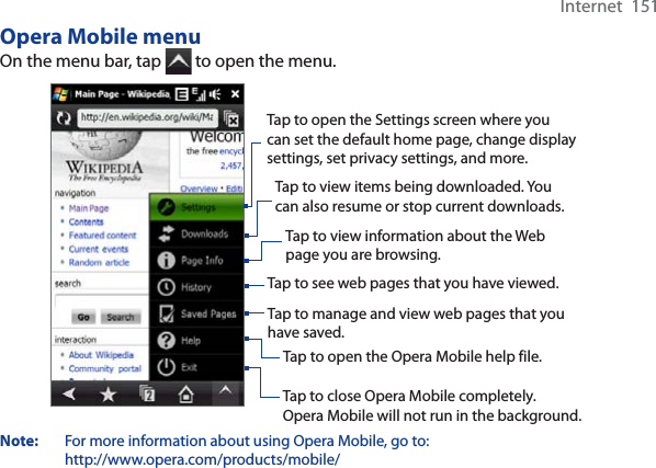 Internet  151Opera Mobile menuOn the menu bar, tap   to open the menu.Tap to open the Settings screen where you can set the default home page, change display settings, set privacy settings, and more. Tap to view items being downloaded. You can also resume or stop current downloads.  Tap to view information about the Web page you are browsing.  Tap to see web pages that you have viewed.  Tap to manage and view web pages that you have saved.  Tap to open the Opera Mobile help file.  Tap to close Opera Mobile completely. Opera Mobile will not run in the background. Note: For more information about using Opera Mobile, go to: http://www.opera.com/products/mobile/