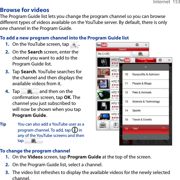 Internet  153Browse for videosThe Program Guide list lets you change the program channel so you can browse different types of videos available on the YouTube server. By default, there is only one channel in the Program Guide.To add a new program channel into the Program Guide list1. On the YouTube screen, tap  .2. On the Search screen, enter the channel you want to add to the Program Guide list.3. Tap Search. YouTube searches for the channel and then displays the available videos from it.4. Tap  and then on the confirmation screen, tap OK. The channel you just subscribed to will now be shown when you tap Program Guide.Tip You can also add a YouTube user as a program channel. To add, tap   in any of the YouTube screens and then tap .To change the program channel1. On the Videos screen, tap Program Guide at the top of the screen.2. On the Program Guide list, select a channel. 3. The video list refreshes to display the available videos for the newly selected channel. 