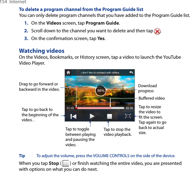 154  InternetTo delete a program channel from the Program Guide listYou can only delete program channels that you have added to the Program Guide list.1. On the Videos screen, tap Program Guide.2. Scroll down to the channel you want to delete and then tap  .3. On the confirmation screen, tap Yes .Watching videosOn the Videos, Bookmarks, or History screen, tap a video to launch the YouTube Video Player.Tap to go back to the beginning of the video. .Tap to toggle between playing and pausing the video.Tap to stop the video playback. Tap to resize the video to fit the screen. Tap again to go back to actual size.Drag to go forward or backward in the video. Buffered videoDownload progressTip To adjust the volume, press the VOLUME CONTROLS on the side of the device. When you tap Stop (   ) or finish watching the entire video, you are presented with options on what you can do next. 