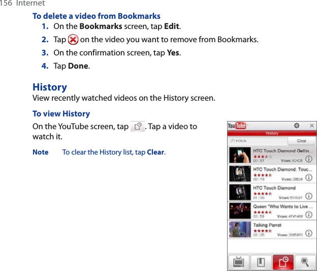 156  InternetTo delete a video from Bookmarks1. On the Bookmarks screen, tap Edit.2. Tap   on the video you want to remove from Bookmarks.3. On the confirmation screen, tap Yes .4. Tap Done.HistoryView recently watched videos on the History screen.To view HistoryOn the YouTube screen, tap  . Tap a video to watch it.Note To clear the History list, tap Clear.