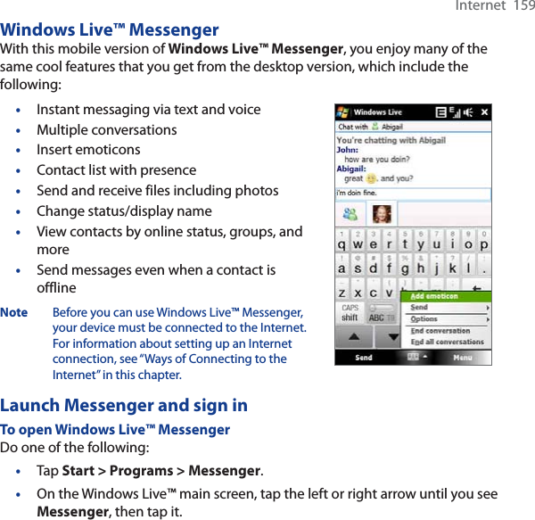 Internet  159Windows Live™ MessengerWith this mobile version of Windows Live™ Messenger, you enjoy many of the same cool features that you get from the desktop version, which include the following:•Instant messaging via text and voice•Multiple conversations•Insert emoticons•Contact list with presence•Send and receive files including photos•Change status/display name•View contacts by online status, groups, and more•Send messages even when a contact is offlineNote Before you can use Windows Live™ Messenger, your device must be connected to the Internet. For information about setting up an Internet connection, see “Ways of Connecting to the Internet” in this chapter.Launch Messenger and sign inTo open Windows Live™ MessengerDo one of the following:•Tap Start &gt; Programs &gt; Messenger.•On the Windows Live™ main screen, tap the left or right arrow until you see Messenger, then tap it.