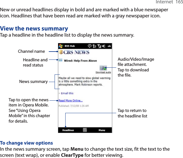 Internet  165New or unread headlines display in bold and are marked with a blue newspaper icon. Headlines that have been read are marked with a gray newspaper icon.View the news summaryTap a headline in the headline list to display the news summary.Headline and read statusAudio/Video/Image file attachment. Tap to download the file.News summary Tap to open the news item in Opera Mobile. See “Using Opera Mobile” in this chapter for details.Channel nameTap to return to the headline listTo change view optionsIn the news summary screen, tap Menu to change the text size, fit the text to the screen (text wrap), or enable ClearType for better viewing.