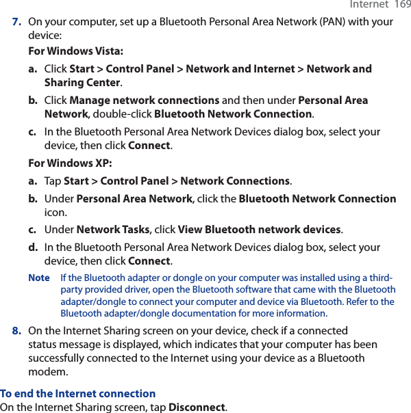 Internet  1697. On your computer, set up a Bluetooth Personal Area Network (PAN) with your device:For Windows Vista:a. Click Start &gt; Control Panel &gt; Network and Internet &gt; Network and Sharing Center.b. Click Manage network connections and then under Personal Area Network, double-click Bluetooth Network Connection.c. In the Bluetooth Personal Area Network Devices dialog box, select your device, then click Connect.For Windows XP:a. Tap Start &gt; Control Panel &gt; Network Connections.b. Under Personal Area Network, click the Bluetooth Network Connectionicon. c. Under Network Tasks, click View Bluetooth network devices.d. In the Bluetooth Personal Area Network Devices dialog box, select your device, then click Connect.Note If the Bluetooth adapter or dongle on your computer was installed using a third-party provided driver, open the Bluetooth software that came with the Bluetooth adapter/dongle to connect your computer and device via Bluetooth. Refer to the Bluetooth adapter/dongle documentation for more information.8. On the Internet Sharing screen on your device, check if a connected status message is displayed, which indicates that your computer has been successfully connected to the Internet using your device as a Bluetooth modem.To end the Internet connectionOn the Internet Sharing screen, tap Disconnect.