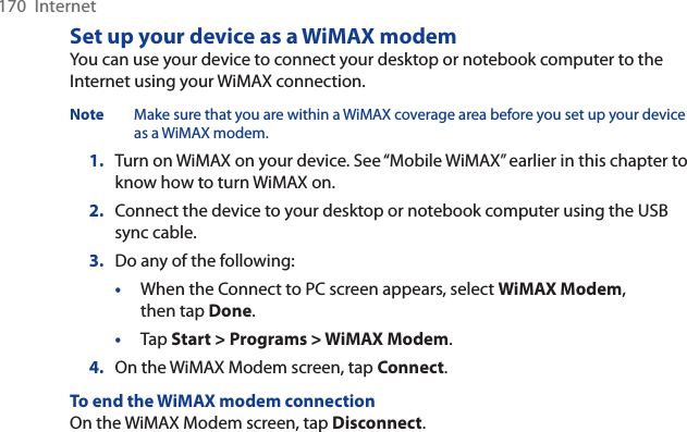 170  InternetSet up your device as a WiMAX modemYou can use your device to connect your desktop or notebook computer to the Internet using your WiMAX connection.Note Make sure that you are within a WiMAX coverage area before you set up your device as a WiMAX modem.1. Turn on WiMAX on your device. See “Mobile WiMAX” earlier in this chapter to know how to turn WiMAX on.2. Connect the device to your desktop or notebook computer using the USB sync cable.3. Do any of the following:•When the Connect to PC screen appears, select WiMAX Modem,then tap Done.•Tap Start &gt; Programs &gt; WiMAX Modem.4. On the WiMAX Modem screen, tap Connect.To end the WiMAX modem connectionOn the WiMAX Modem screen, tap Disconnect.