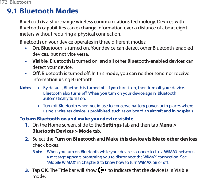 172  Bluetooth9.1 Bluetooth ModesBluetooth is a short-range wireless communications technology. Devices with Bluetooth capabilities can exchange information over a distance of about eight meters without requiring a physical connection.Bluetooth on your device operates in three different modes:•On. Bluetooth is turned on. Your device can detect other Bluetooth-enabled devices, but not vice versa.•Visible. Bluetooth is turned on, and all other Bluetooth-enabled devices can detect your device.•Off. Bluetooth is turned off. In this mode, you can neither send nor receive information using Bluetooth.Notes • By default, Bluetooth is turned off. If you turn it on, then turn off your device, Bluetooth also turns off. When you turn on your device again, Bluetooth automatically turns on.•Turn off Bluetooth when not in use to conserve battery power, or in places where using a wireless device is prohibited, such as on board an aircraft and in hospitals.To turn Bluetooth on and make your device visible1. On the Home screen, slide to the Settings tab and then tap Menu &gt;Bluetooth Devices &gt; Mode tab.2. Select the Turn on Bluetooth and Make this device visible to other devicescheck boxes.Note When you turn on Bluetooth while your device is connected to a WiMAX network, a message appears prompting you to disconnect the WiMAX connection. See “Mobile WiMAX” in Chapter 8 to know how to turn WiMAX on or off.3. Tap OK. The Title bar will show   to indicate that the device is in Visible mode. 