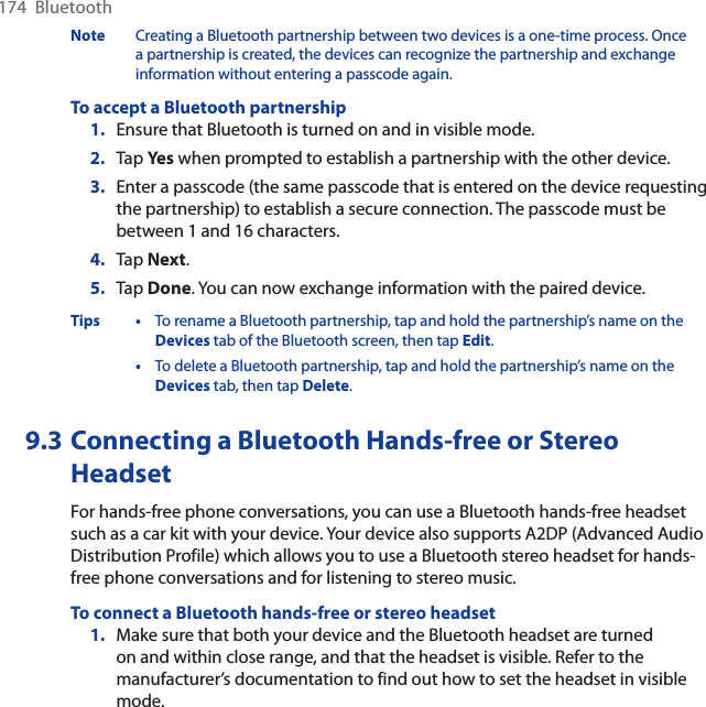 174  BluetoothNote Creating a Bluetooth partnership between two devices is a one-time process. Once a partnership is created, the devices can recognize the partnership and exchange information without entering a passcode again.To accept a Bluetooth partnership1. Ensure that Bluetooth is turned on and in visible mode.2. Tap Ye s when prompted to establish a partnership with the other device.3. Enter a passcode (the same passcode that is entered on the device requesting the partnership) to establish a secure connection. The passcode must be between 1 and 16 characters.4. Tap Next.5. Tap Done. You can now exchange information with the paired device.Tips • To rename a Bluetooth partnership, tap and hold the partnership’s name on the Devices tab of the Bluetooth screen, then tap Edit.•To delete a Bluetooth partnership, tap and hold the partnership’s name on the Devices tab, then tap Delete.9.3 Connecting a Bluetooth Hands-free or StereoHeadsetFor hands-free phone conversations, you can use a Bluetooth hands-free headset such as a car kit with your device. Your device also supports A2DP (Advanced Audio Distribution Profile) which allows you to use a Bluetooth stereo headset for hands-free phone conversations and for listening to stereo music.To connect a Bluetooth hands-free or stereo headset1. Make sure that both your device and the Bluetooth headset are turned on and within close range, and that the headset is visible. Refer to the manufacturer’s documentation to find out how to set the headset in visible mode.