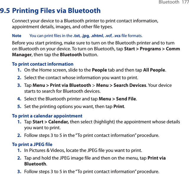 Bluetooth  1779.5 Printing Files via BluetoothConnect your device to a Bluetooth printer to print contact information, appointment details, images, and other file types.Note You can print files in the .txt, .jpg,.xhtml,.vcf,.vcs file formats.Before you start printing, make sure to turn on the Bluetooth printer and to turn on Bluetooth on your device. To turn on Bluetooth, tap Start &gt; Programs &gt; Comm Manager, then tap the Bluetooth button.To print contact information1. On the Home screen, slide to the People tab and then tap All People.2. Select the contact whose information you want to print.3. Tap Menu &gt; Print via Bluetooth &gt; Menu &gt; Search Devices. Your device starts to search for Bluetooth devices.4. Select the Bluetooth printer and tap Menu &gt; Send File.5. Set the printing options you want, then tap Print.To print a calendar appointment1. Tap Start &gt; Calendar, then select (highlight) the appointment whose details you want to print.2. Follow steps 3 to 5 in the “To print contact information” procedure.To print a JPEG file1. In Pictures &amp; Videos, locate the JPEG file you want to print.2. Tap and hold the JPEG image file and then on the menu, tap Print via Bluetooth.3. Follow steps 3 to 5 in the “To print contact information” procedure.