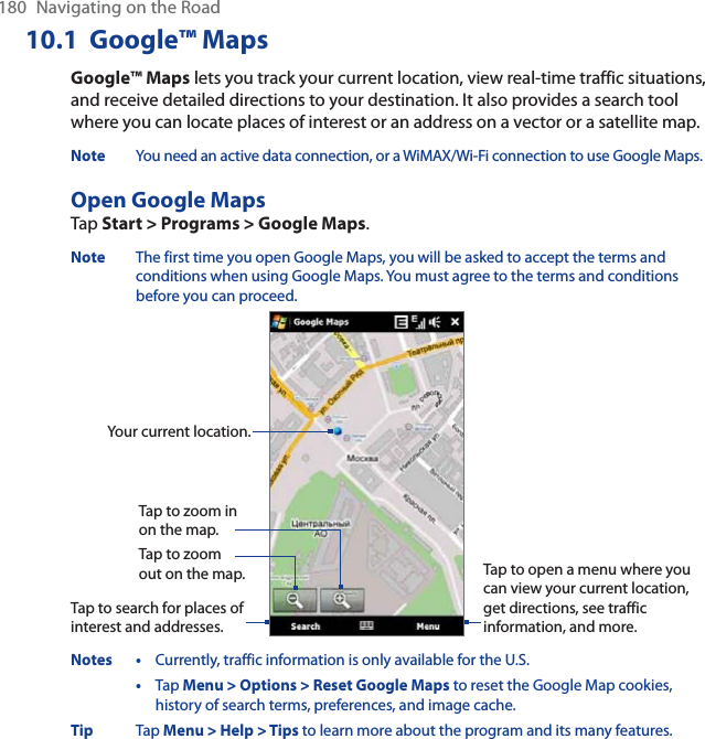 180 Navigating on the Road10.1 Google™ MapsGoogle™ Maps lets you track your current location, view real-time traffic situations, and receive detailed directions to your destination. It also provides a search tool where you can locate places of interest or an address on a vector or a satellite map.Note You need an active data connection, or a WiMAX/Wi-Fi connection to use Google Maps.Open Google MapsTap Start &gt; Programs &gt; Google Maps.Note The first time you open Google Maps, you will be asked to accept the terms and conditions when using Google Maps. You must agree to the terms and conditions before you can proceed.Tap to zoom out on the map.Tap to zoom in on the map.Tap to search for places of interest and addresses.Tap to open a menu where you can view your current location, get directions, see traffic information, and more.Your current location.Notes • Currently, traffic information is only available for the U.S.•Tap Menu &gt; Options &gt; Reset Google Maps to reset the Google Map cookies, history of search terms, preferences, and image cache.Tip Tap Menu &gt; Help &gt; Tips to learn more about the program and its many features.