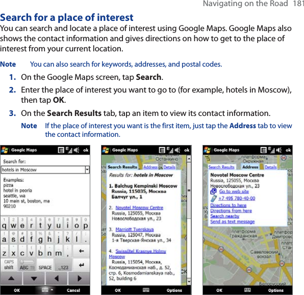 Navigating on the Road 181Search for a place of interestYou can search and locate a place of interest using Google Maps. Google Maps also shows the contact information and gives directions on how to get to the place of interest from your current location.Note You can also search for keywords, addresses, and postal codes.1. On the Google Maps screen, tap Search.2. Enter the place of interest you want to go to (for example, hotels in Moscow), then tap OK.3. On the Search Results tab, tap an item to view its contact information.Note If the place of interest you want is the first item, just tap the Address tab to view the contact information.