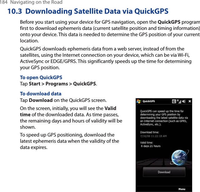 184  Navigating on the Road10.3 Downloading Satellite Data via QuickGPSBefore you start using your device for GPS navigation, open the QuickGPS program first to download ephemeris data (current satellite position and timing information) onto your device. This data is needed to determine the GPS position of your current location.QuickGPS downloads ephemeris data from a web server, instead of from the satellites, using the Internet connection on your device, which can be via Wi-Fi, ActiveSync or EDGE/GPRS. This significantly speeds up the time for determining your GPS position.To open QuickGPSTap Start &gt; Programs &gt; QuickGPS.To download dataTap Download on the QuickGPS screen.On the screen, initially, you will see the Valid time of the downloaded data. As time passes, the remaining days and hours of validity will be shown.To speed up GPS positioning, download the latest ephemeris data when the validity of the data expires.
