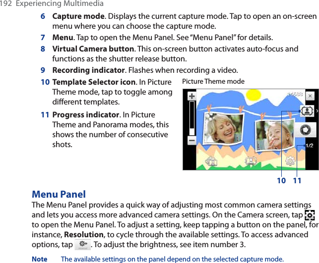 192  Experiencing Multimedia6Capture mode. Displays the current capture mode. Tap to open an on-screen menu where you can choose the capture mode.7Menu. Tap to open the Menu Panel. See “Menu Panel” for details.8Virtual Camera button. This on-screen button activates auto-focus and functions as the shutter release button.9Recording indicator. Flashes when recording a video.10 Template Selector icon. In Picture Theme mode, tap to toggle among different templates.11 Progress indicator. In Picture Theme and Panorama modes, this shows the number of consecutive shots.Picture Theme mode10 11Menu PanelThe Menu Panel provides a quick way of adjusting most common camera settings and lets you access more advanced camera settings. On the Camera screen, tap to open the Menu Panel. To adjust a setting, keep tapping a button on the panel, for instance, Resolution, to cycle through the available settings. To access advanced options, tap  . To adjust the brightness, see item number 3.Note The available settings on the panel depend on the selected capture mode.