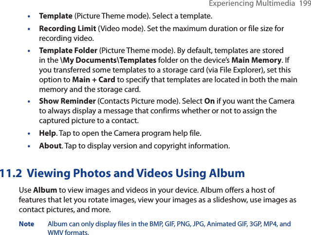 Experiencing Multimedia  199•Template (Picture Theme mode). Select a template.•Recording Limit (Video mode). Set the maximum duration or file size for recording video.•Template Folder (Picture Theme mode). By default, templates are stored in the \My Documents\Templates folder on the device’s Main Memory. If you transferred some templates to a storage card (via File Explorer), set this option to Main + Card to specify that templates are located in both the main memory and the storage card.•Show Reminder (Contacts Picture mode). Select On if you want the Camera to always display a message that confirms whether or not to assign the captured picture to a contact.•Help. Tap to open the Camera program help file.•About. Tap to display version and copyright information.11.2  Viewing Photos and Videos Using AlbumUse Album to view images and videos in your device. Album offers a host of features that let you rotate images, view your images as a slideshow, use images as contact pictures, and more. Note Album can only display files in the BMP, GIF, PNG, JPG, Animated GIF, 3GP, MP4, and WMV formats.