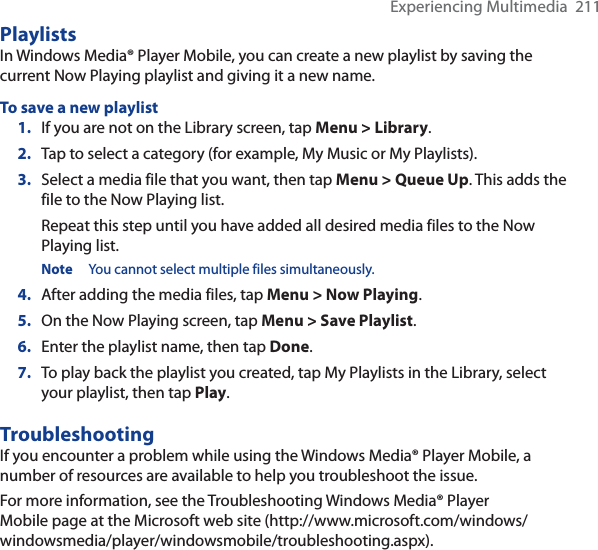 Experiencing Multimedia  211PlaylistsIn Windows Media® Player Mobile, you can create a new playlist by saving the current Now Playing playlist and giving it a new name.To save a new playlist1. If you are not on the Library screen, tap Menu &gt; Library.2. Tap to select a category (for example, My Music or My Playlists).3. Select a media file that you want, then tap Menu &gt; Queue Up. This adds the file to the Now Playing list.Repeat this step until you have added all desired media files to the Now Playing list.Note You cannot select multiple files simultaneously.4. After adding the media files, tap Menu &gt; Now Playing.5. On the Now Playing screen, tap Menu &gt; Save Playlist.6. Enter the playlist name, then tap Done.7. To play back the playlist you created, tap My Playlists in the Library, select your playlist, then tap Play.TroubleshootingIf you encounter a problem while using the Windows Media® Player Mobile, a number of resources are available to help you troubleshoot the issue.For more information, see the Troubleshooting Windows Media® Player Mobile page at the Microsoft web site (http://www.microsoft.com/windows/windowsmedia/player/windowsmobile/troubleshooting.aspx).