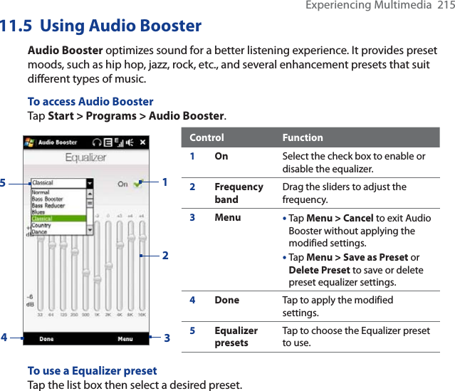 Experiencing Multimedia  21511.5  Using Audio BoosterAudio Booster optimizes sound for a better listening experience. It provides preset moods, such as hip hop, jazz, rock, etc., and several enhancement presets that suit different types of music.To access Audio BoosterTap Start &gt; Programs &gt; Audio Booster.1234Control Function1On Select the check box to enable or disable the equalizer. 2Frequency bandDrag the sliders to adjust the frequency. 3Menu •Tap Menu &gt; Cancel to exit Audio Booster without applying the modified settings.  •Tap Menu &gt; Save as Preset orDelete Preset to save or delete preset equalizer settings. 4Done Tap to apply the modified settings. 5Equalizer presetsTap to choose the Equalizer preset to use.  5To use a Equalizer presetTap the list box then select a desired preset.