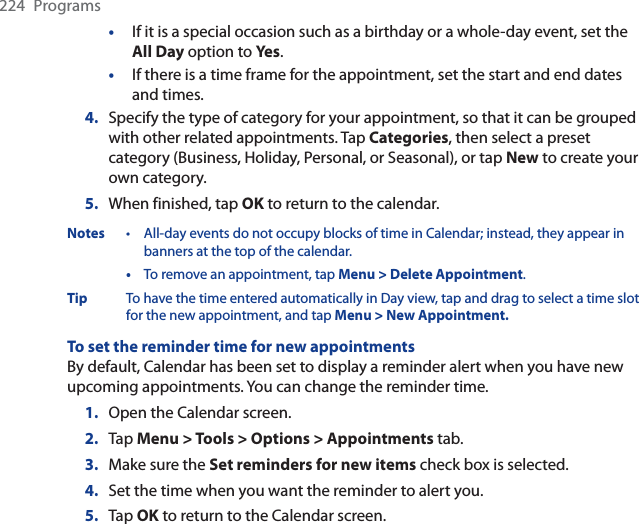 224 Programs•If it is a special occasion such as a birthday or a whole-day event, set the All Day option to Yes .•If there is a time frame for the appointment, set the start and end dates and times.4. Specify the type of category for your appointment, so that it can be grouped with other related appointments. Tap Categories, then select a preset category (Business, Holiday, Personal, or Seasonal), or tap New to create your own category.5. When finished, tap OK to return to the calendar.Notes • All-day events do not occupy blocks of time in Calendar; instead, they appear in banners at the top of the calendar.•To remove an appointment, tap Menu &gt; Delete Appointment.Tip To have the time entered automatically in Day view, tap and drag to select a time slot for the new appointment, and tap Menu &gt; New Appointment.To set the reminder time for new appointmentsBy default, Calendar has been set to display a reminder alert when you have new upcoming appointments. You can change the reminder time.1. Open the Calendar screen.2. Tap Menu &gt; Tools &gt; Options &gt; Appointments tab.3. Make sure the Set reminders for new items check box is selected.4. Set the time when you want the reminder to alert you.5. Tap OK to return to the Calendar screen.