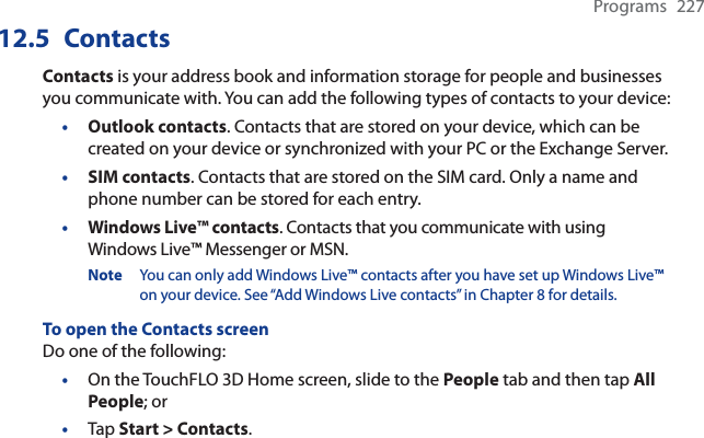 Programs 22712.5 ContactsContacts is your address book and information storage for people and businesses you communicate with. You can add the following types of contacts to your device:•Outlook contacts. Contacts that are stored on your device, which can be created on your device or synchronized with your PC or the Exchange Server.•SIM contacts. Contacts that are stored on the SIM card. Only a name and phone number can be stored for each entry.•Windows Live™ contacts. Contacts that you communicate with using Windows Live™ Messenger or MSN.Note You can only add Windows Live™ contacts after you have set up Windows Live™ on your device. See “Add Windows Live contacts” in Chapter 8 for details.To open the Contacts screenDo one of the following:On the TouchFLO 3D Home screen, slide to the People tab and then tap All People; orTap Start &gt; Contacts.••